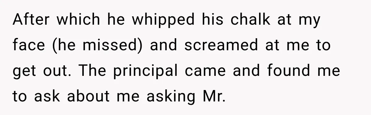 After which he whipped his chalk at my face (he missed) and screamed at me to get out. The principal came and found me to ask about me asking Mr.