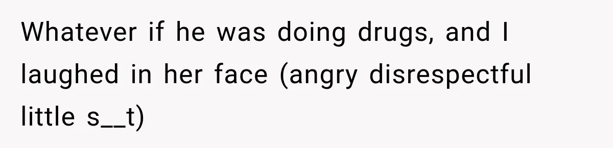 Whatever if he was doing drugs, and I laughed in her face (angry disrespectful little s__t)