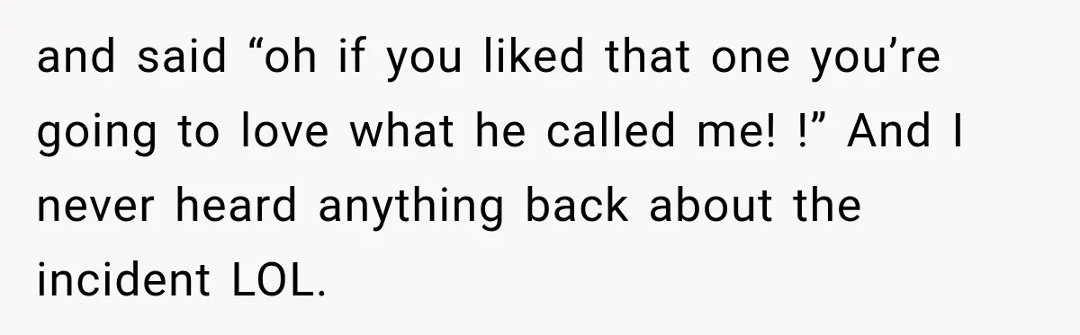 and said “oh if you liked that one you’re going to love what he called me! !” And I never heard anything back about the incident LOL.