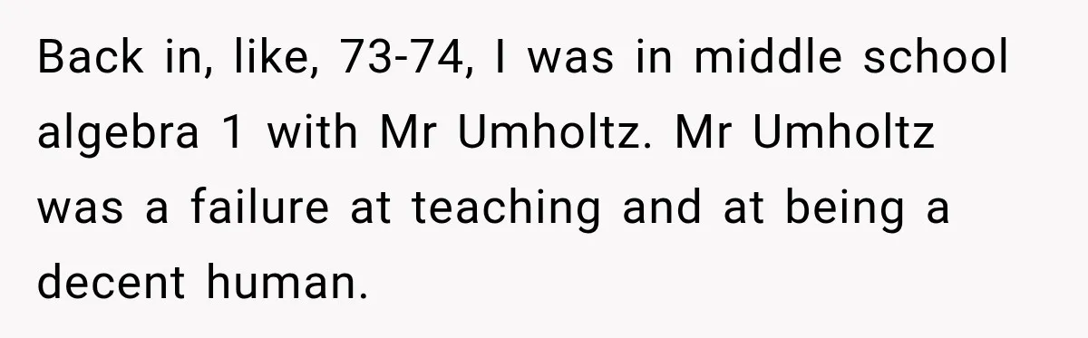 Back in, like, 73-74, I was in middle school algebra 1 with Mr Umholtz. Mr Umholtz was a failure at teaching and at being a decent human.