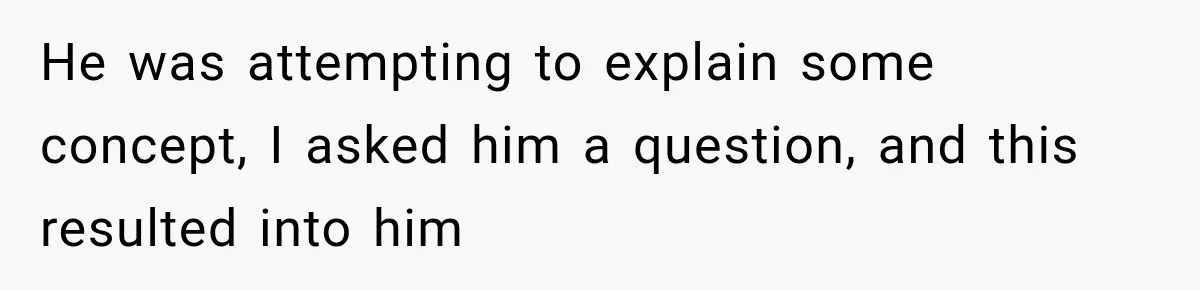 He was attempting to explain some concept, I asked him a question, and this resulted into him