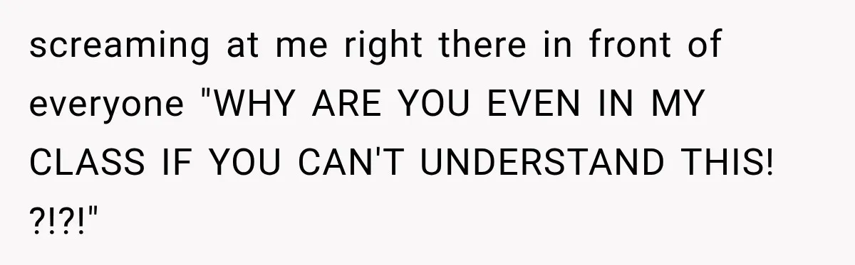 screaming at me right there in front of everyone "WHY ARE YOU EVEN IN MY CLASS IF YOU CAN'T UNDERSTAND THIS! ?!?!"