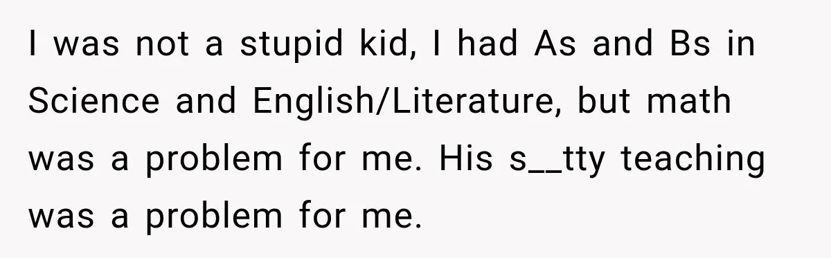 I was not a stupid kid, I had As and Bs in Science and English/Literature, but math was a problem for me. His s__tty teaching was a problem for me.