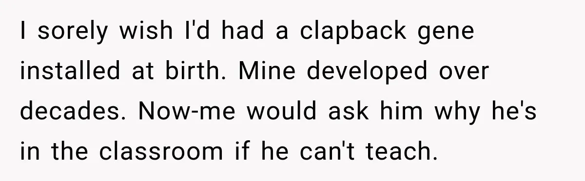 I sorely wish I'd had a clapback gene installed at birth. Mine developed over decades. Now-me would ask him why he's in the classroom if he can't teach.