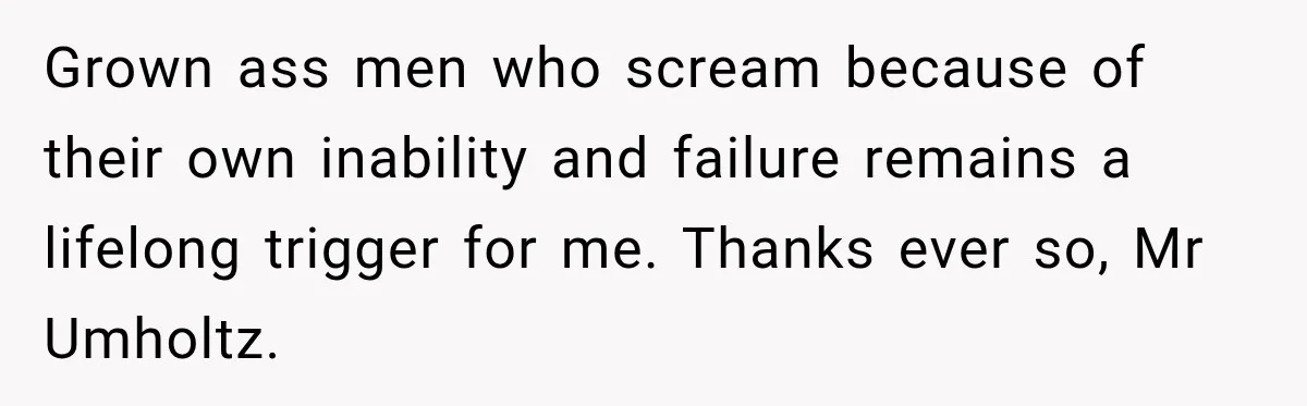 Grown ass men who scream because of their own inability and failure remains a lifelong trigger for me. Thanks ever so, Mr Umholtz.