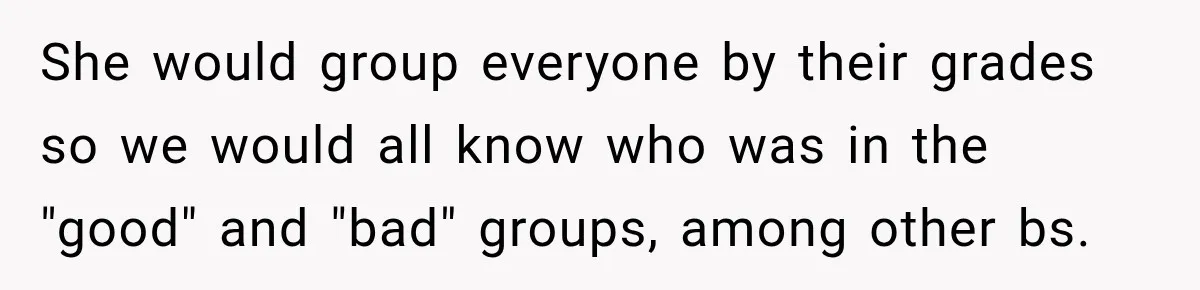 She would group everyone by their grades so we would all know who was in the "good" and "bad" groups, among other bs.