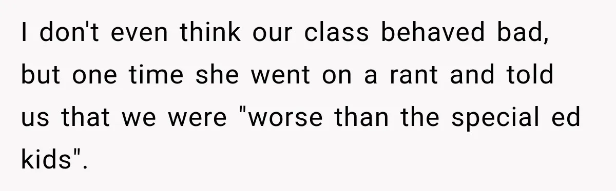 I don't even think our class behaved bad, but one time she went on a rant and told us that we were "worse than the special ed kids".