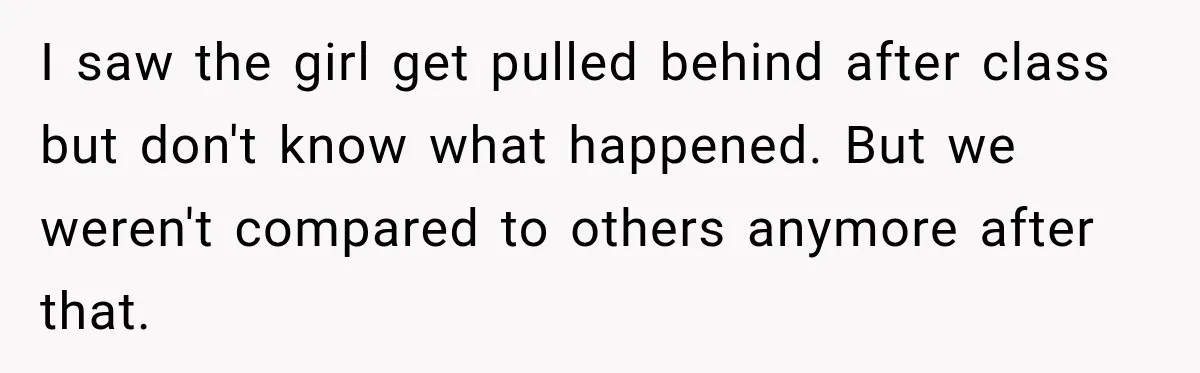 I saw the girl get pulled behind after class but don't know what happened. But we weren't compared to others anymore after that.