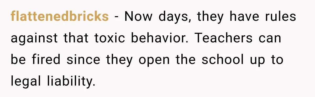 flattenedbricks − Now days, they have rules against that toxic behavior. Teachers can be fired since they open the school up to legal liability.
