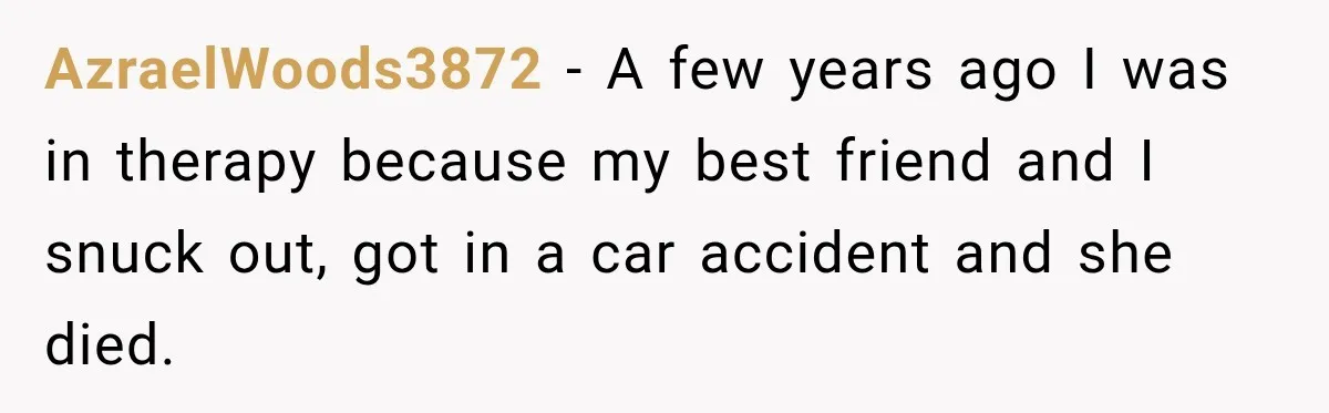 AzraelWoods3872 − A few years ago I was in therapy because my best friend and I snuck out, got in a car accident and she died.
