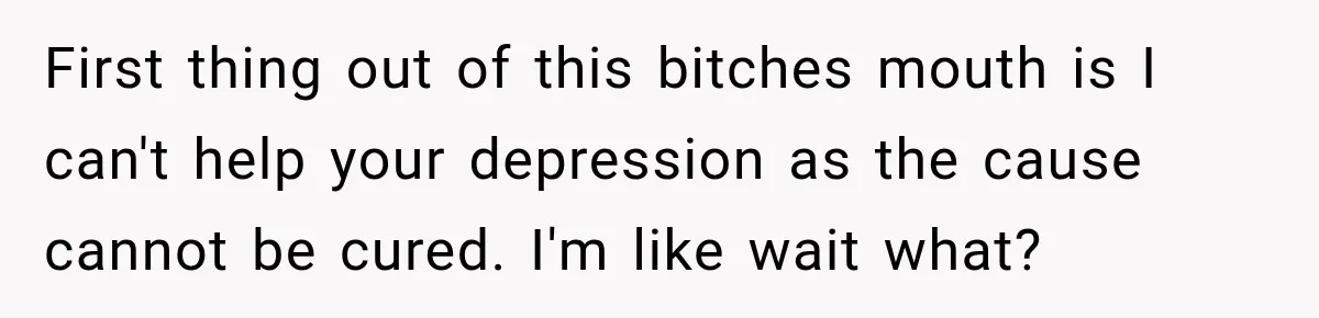 First thing out of this bitches mouth is I can't help your depression as the cause cannot be cured. I'm like wait what?