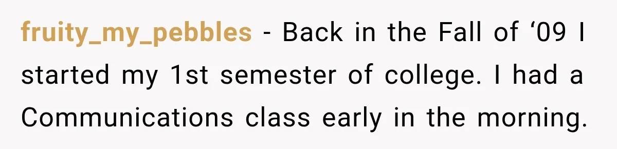 fruity_my_pebbles − Back in the Fall of ‘09 I started my 1st semester of college. I had a Communications class early in the morning.