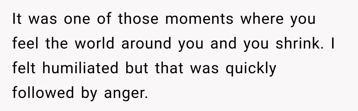 It was one of those moments where you feel the world around you and you shrink. I felt humiliated but that was quickly followed by anger.