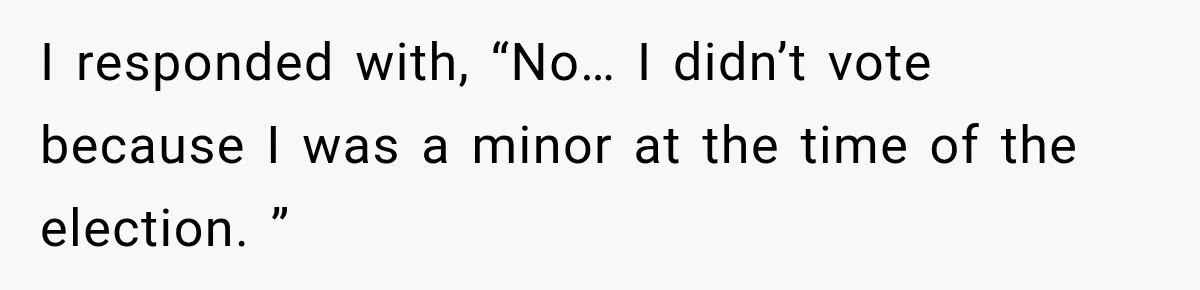 I responded with, “No… I didn’t vote because I was a minor at the time of the election. ”