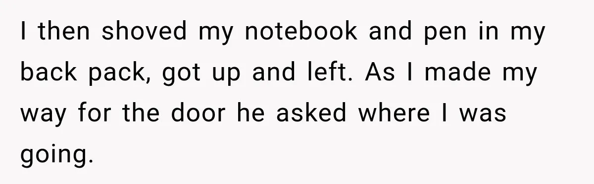I then shoved my notebook and pen in my back pack, got up and left. As I made my way for the door he asked where I was going.