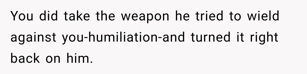You did take the weapon he tried to wield against you-humiliation-and turned it right back on him.