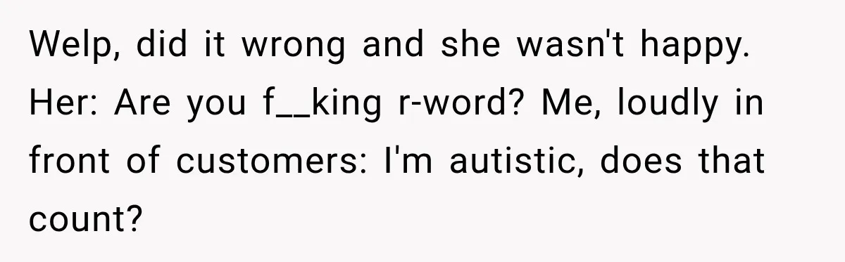 Welp, did it wrong and she wasn't happy. Her: Are you f__king r-word? Me, loudly in front of customers: I'm autistic, does that count?