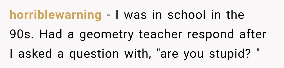 horriblewarning − I was in school in the 90s. Had a geometry teacher respond after I asked a question with, "are you stupid? "
