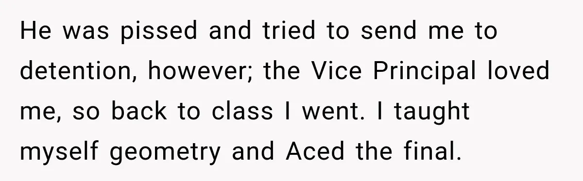 He was pissed and tried to send me to detention, however; the Vice Principal loved me, so back to class I went. I taught myself geometry and Aced the final.