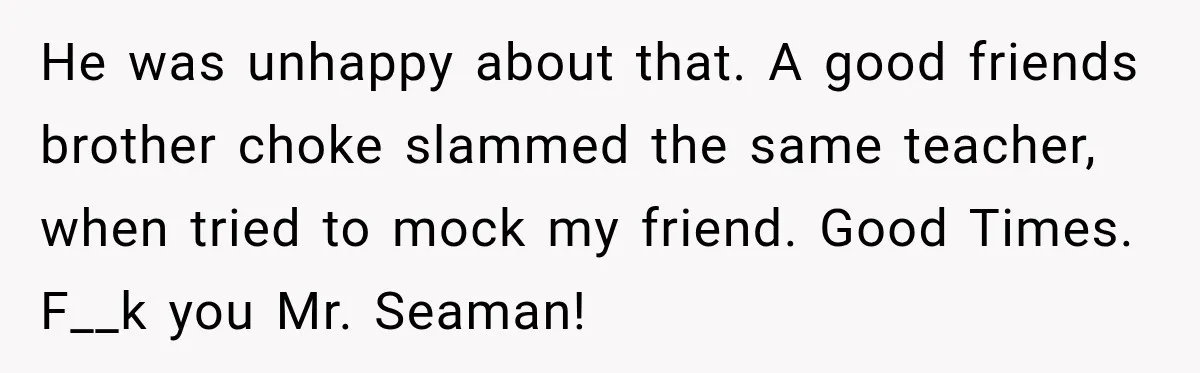 He was unhappy about that. A good friends brother choke slammed the same teacher, when tried to mock my friend. Good Times. F__k you Mr. Seaman!