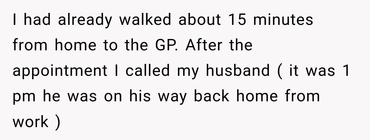 I had already walked about 15 minutes from home to the GP. After the appointment I called my husband ( it was 1 pm he was on his way back...