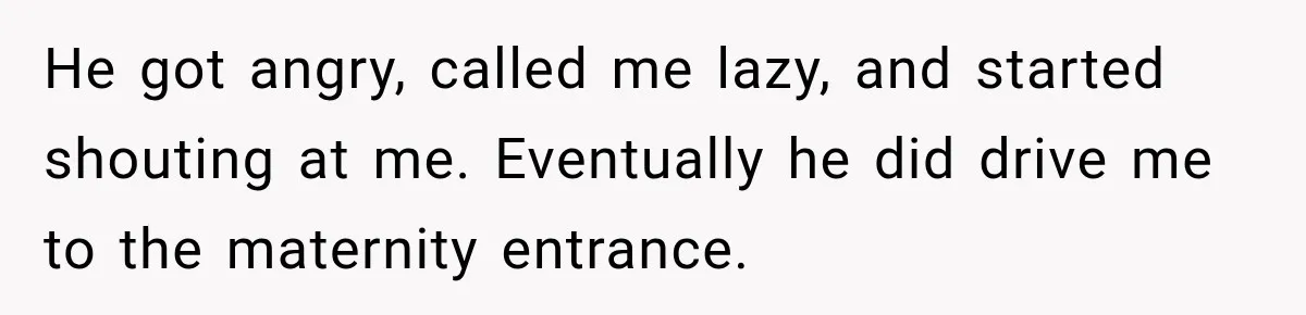 He got angry, called me lazy, and started shouting at me. Eventually he did drive me to the maternity entrance.
