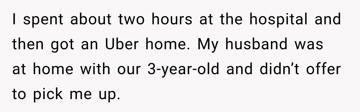 I spent about two hours at the hospital and then got an Uber home. My husband was at home with our 3-year-old and didn’t offer to pick me up.