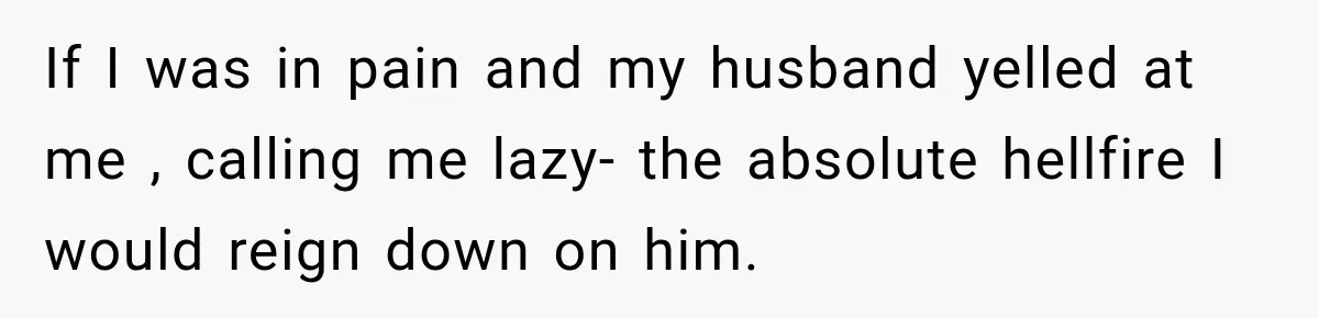If I was in pain and my husband yelled at me , calling me lazy- the absolute hellfire I would reign down on him.