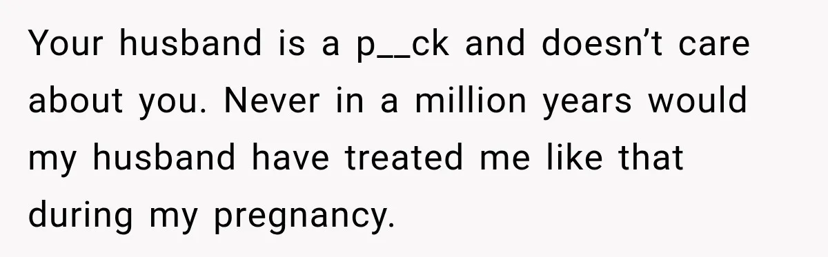 Your husband is a p__ck and doesn’t care about you. Never in a million years would my husband have treated me like that during my pregnancy.