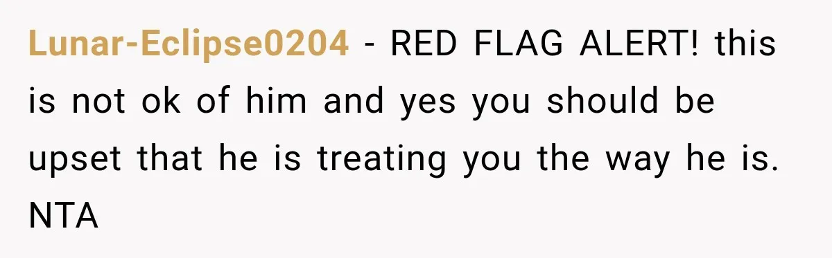 Lunar-Eclipse0204 − RED FLAG ALERT! this is not ok of him and yes you should be upset that he is treating you the way he is. NTA