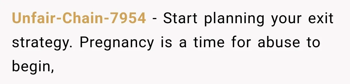 Unfair-Chain-7954 − Start planning your exit strategy. Pregnancy is a time for abuse to begin,