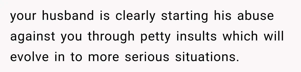 your husband is clearly starting his abuse against you through petty insults which will evolve in to more serious situations.