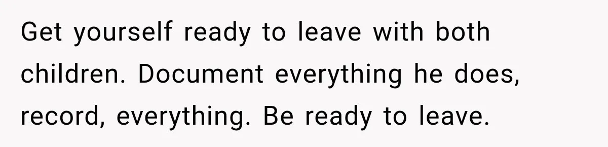 Get yourself ready to leave with both children. Document everything he does, record, everything. Be ready to leave.