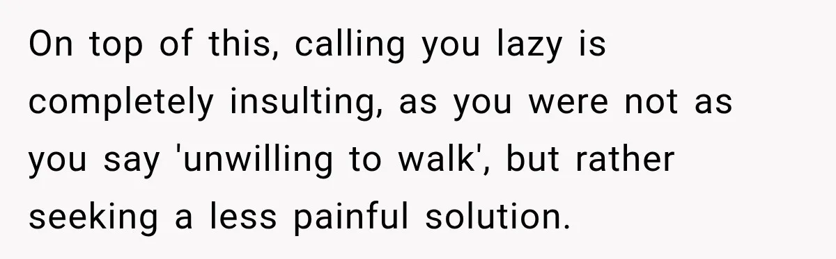 On top of this, calling you lazy is completely insulting, as you were not as you say 'unwilling to walk', but rather seeking a less painful solution.