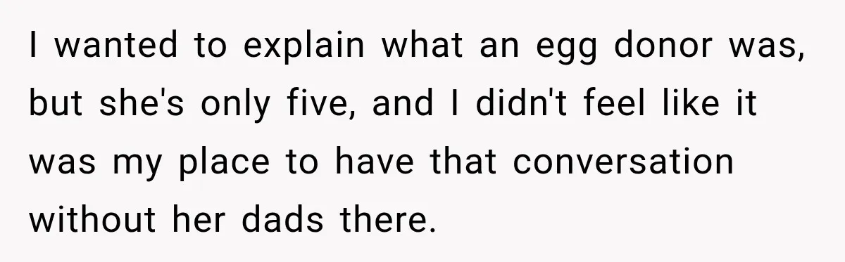 Egg Donor Gets Called “Mom” by Child, But the Real Problem Was Grandma I wanted to explain what an egg donor was, but she's only five, and I didn't feel like it was my place to have that conversation without her dads there.