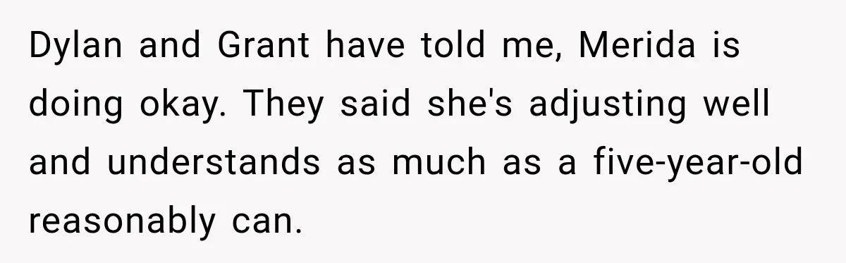 Egg Donor Gets Called “Mom” by Child, But the Real Problem Was Grandma Dylan and Grant have told me, Merida is doing okay. They said she's adjusting well and understands as much as a five-year-old reasonably can.