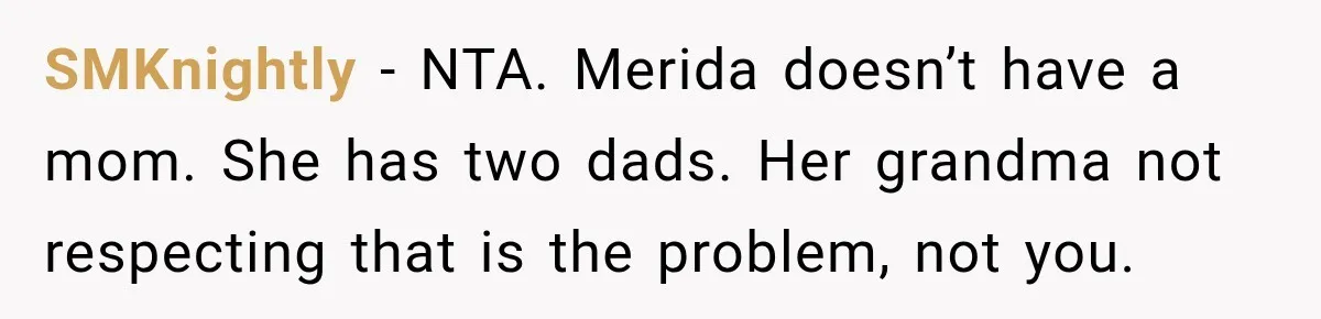 Egg Donor Gets Called “Mom” by Child, But the Real Problem Was Grandma SMKnightly − NTA. Merida doesn’t have a mom. She has two dads. Her grandma not respecting that is the problem, not you.