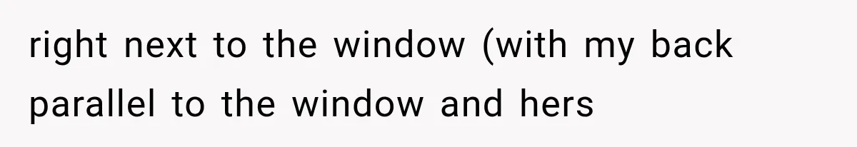 right next to the window (with my back parallel to the window and hers