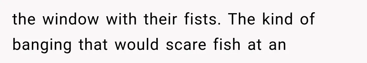 the window with their fists. The kind of banging that would scare fish at an