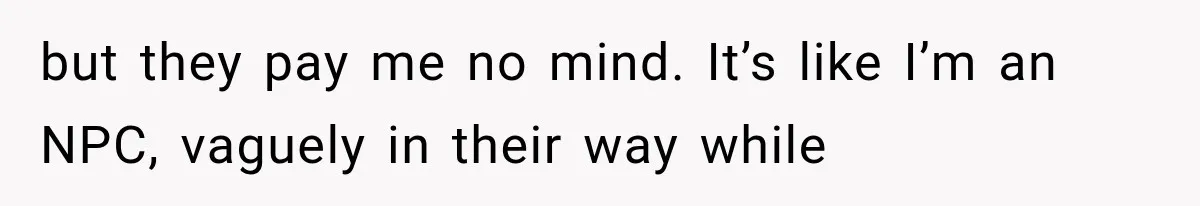 but they pay me no mind. It’s like I’m an NPC, vaguely in their way while