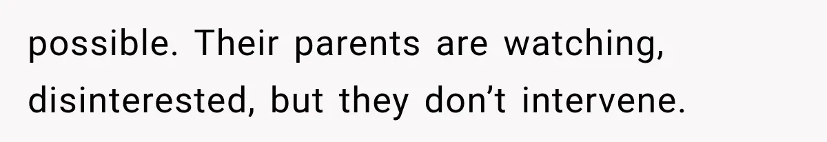 possible. Their parents are watching, disinterested, but they don’t intervene.