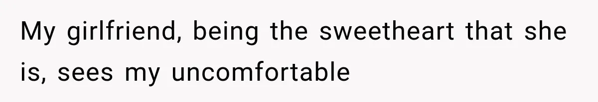 My girlfriend, being the sweetheart that she is, sees my uncomfortable