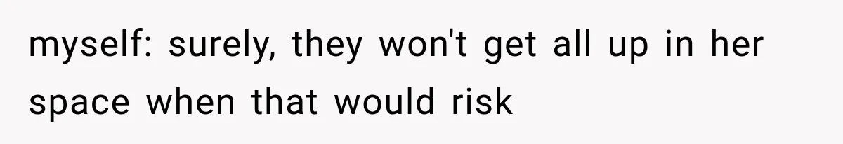 myself: surely, they won't get all up in her space when that would risk