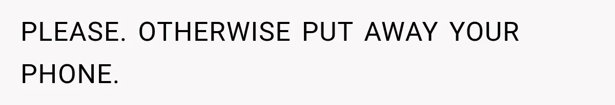 PLEASE. OTHERWISE PUT AWAY YOUR PHONE.
