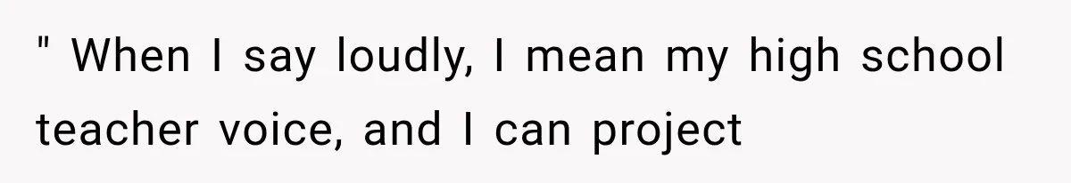 " When I say loudly, I mean my high school teacher voice, and I can project
