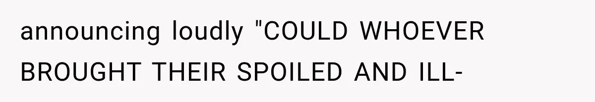 announcing loudly "COULD WHOEVER BROUGHT THEIR SPOILED AND ILL-