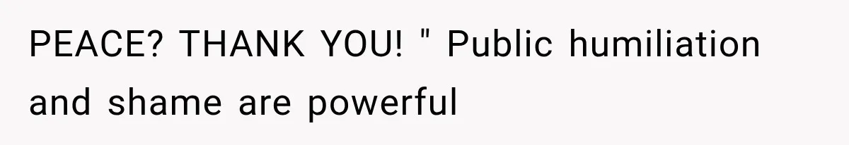 PEACE? THANK YOU! " Public humiliation and shame are powerful