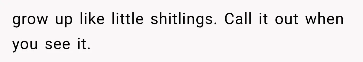 grow up like little shitlings. Call it out when you see it.