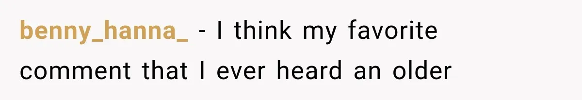 benny_hanna_ − I think my favorite comment that I ever heard an older