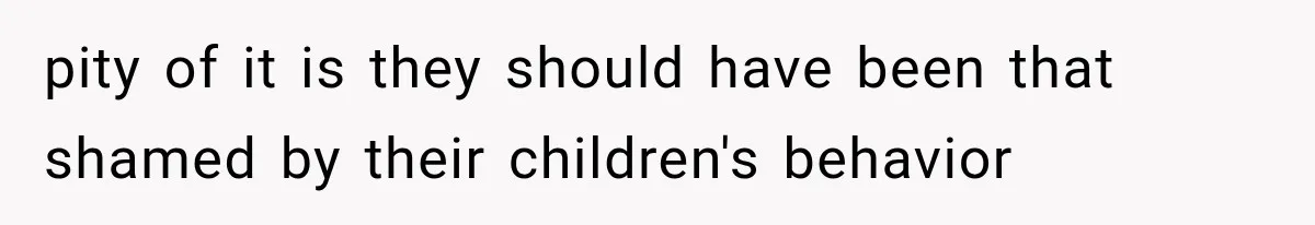 pity of it is they should have been that shamed by their children's behavior